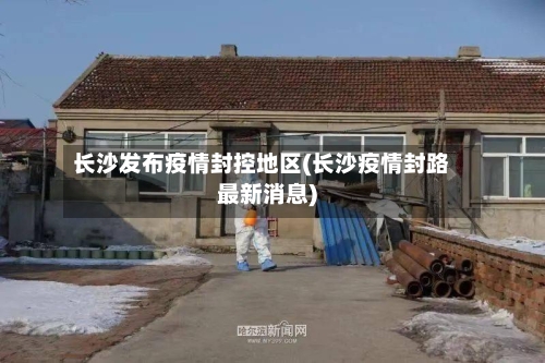 长沙发布疫情封控地区(长沙疫情封路最新消息)