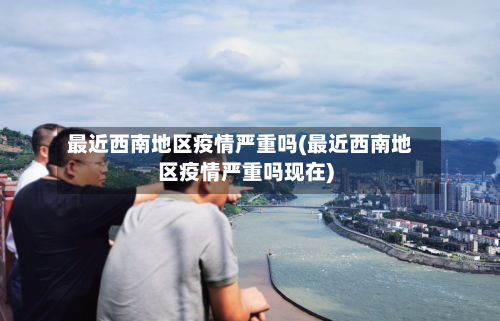 最近西南地区疫情严重吗(最近西南地区疫情严重吗现在)-第3张图片