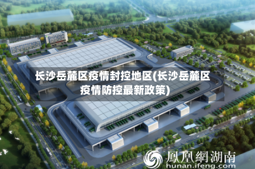 长沙岳麓区疫情封控地区(长沙岳麓区疫情防控最新政策)-第3张图片