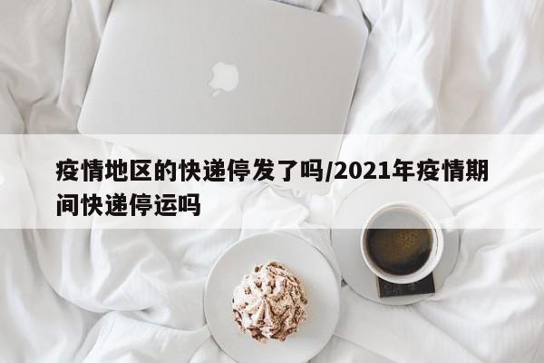 疫情地区的快递停发了吗/2021年疫情期间快递停运吗
