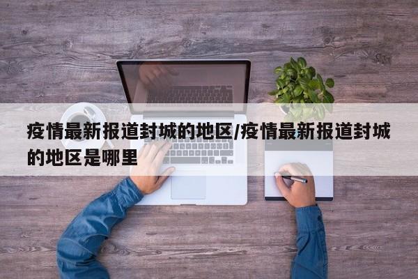 疫情最新报道封城的地区/疫情最新报道封城的地区是哪里